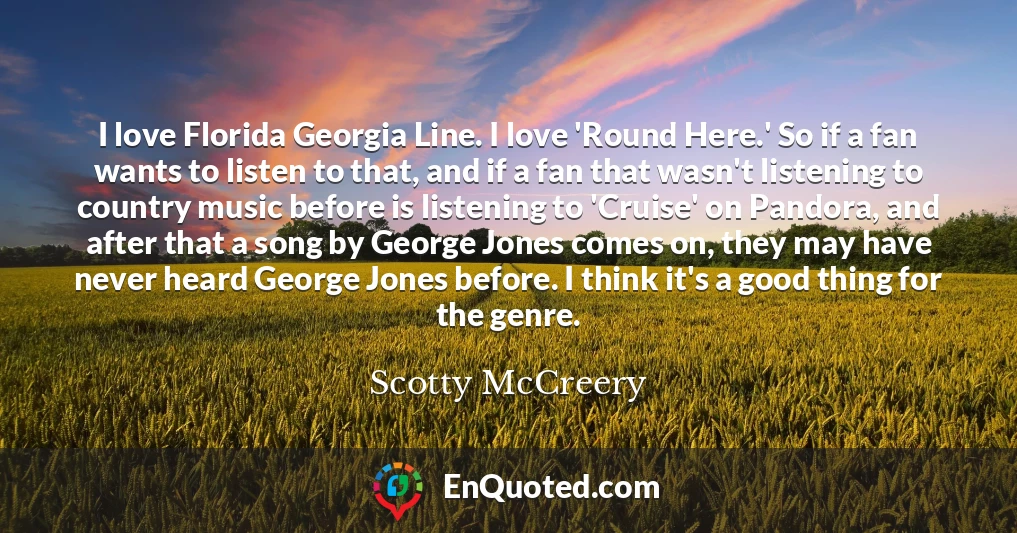 I love Florida Georgia Line. I love 'Round Here.' So if a fan wants to listen to that, and if a fan that wasn't listening to country music before is listening to 'Cruise' on Pandora, and after that a song by George Jones comes on, they may have never heard George Jones before. I think it's a good thing for the genre.