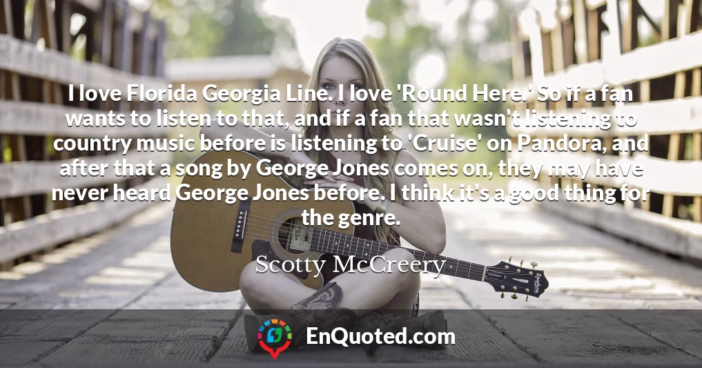 I love Florida Georgia Line. I love 'Round Here.' So if a fan wants to listen to that, and if a fan that wasn't listening to country music before is listening to 'Cruise' on Pandora, and after that a song by George Jones comes on, they may have never heard George Jones before. I think it's a good thing for the genre.