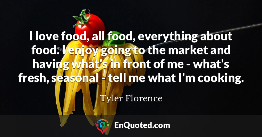 I love food, all food, everything about food. I enjoy going to the market and having what's in front of me - what's fresh, seasonal - tell me what I'm cooking.