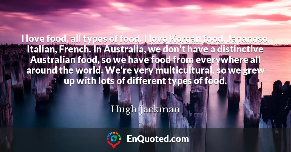 I love food, all types of food. I love Korean food, Japanese, Italian, French. In Australia, we don't have a distinctive Australian food, so we have food from everywhere all around the world. We're very multicultural, so we grew up with lots of different types of food.