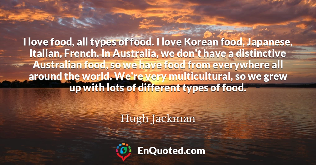 I love food, all types of food. I love Korean food, Japanese, Italian, French. In Australia, we don't have a distinctive Australian food, so we have food from everywhere all around the world. We're very multicultural, so we grew up with lots of different types of food.