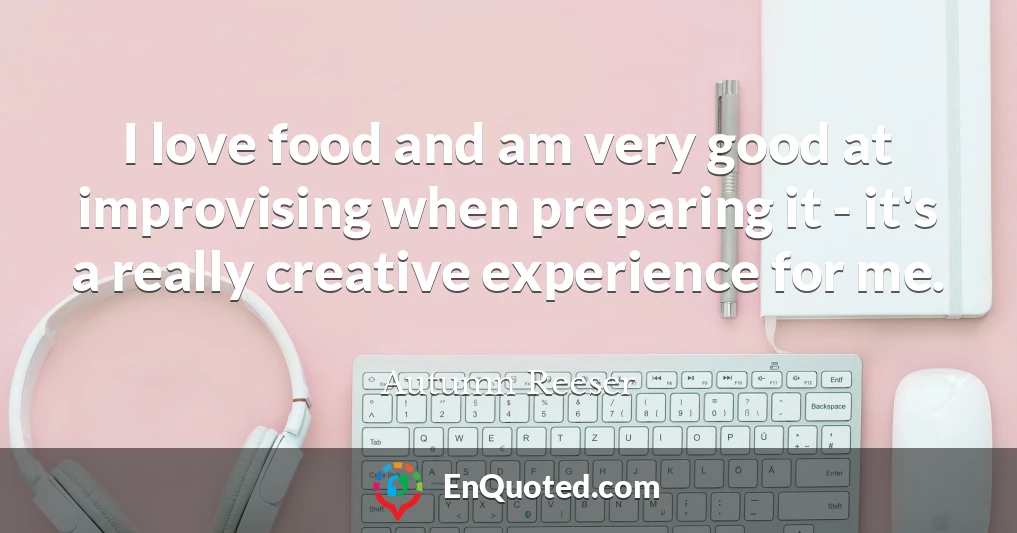I love food and am very good at improvising when preparing it - it's a really creative experience for me.