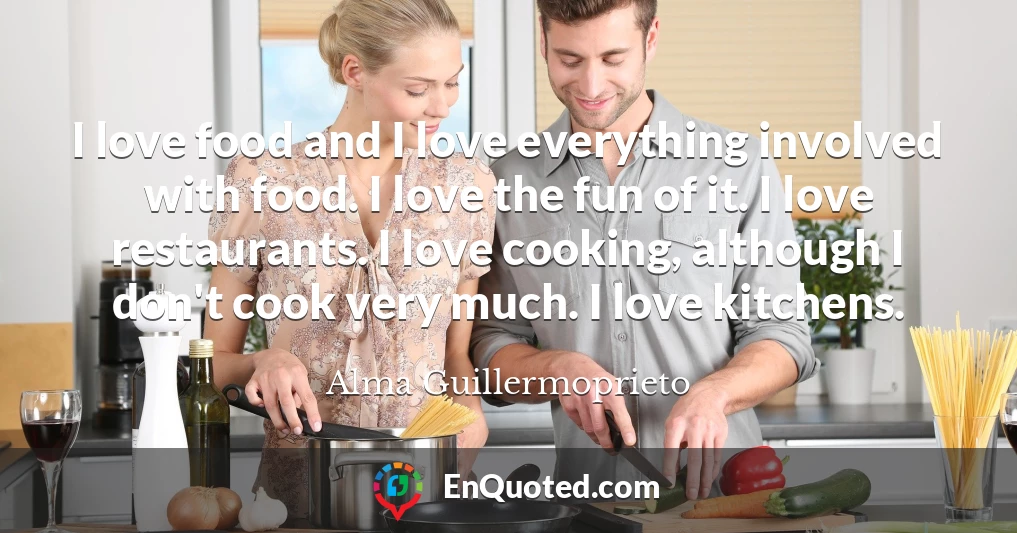 I love food and I love everything involved with food. I love the fun of it. I love restaurants. I love cooking, although I don't cook very much. I love kitchens.