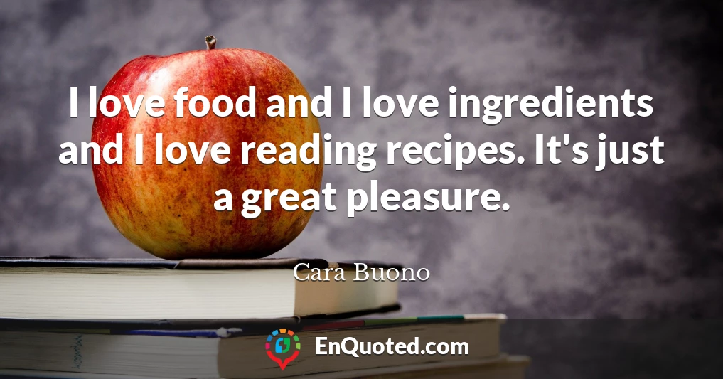 I love food and I love ingredients and I love reading recipes. It's just a great pleasure.