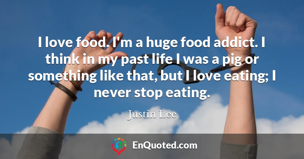 I love food. I'm a huge food addict. I think in my past life I was a pig or something like that, but I love eating; I never stop eating.