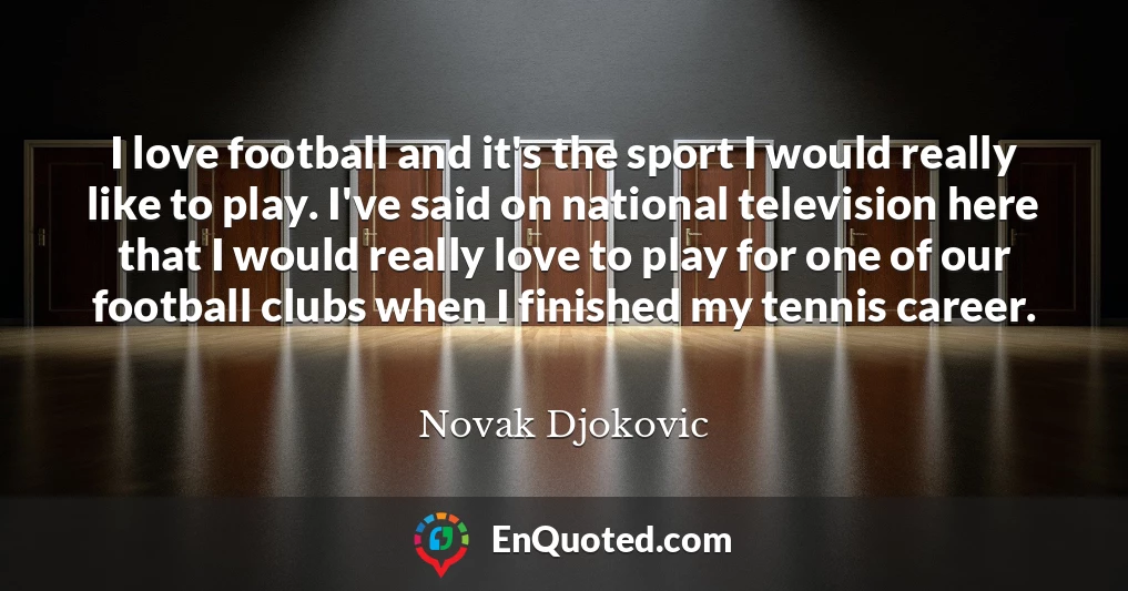 I love football and it's the sport I would really like to play. I've said on national television here that I would really love to play for one of our football clubs when I finished my tennis career.