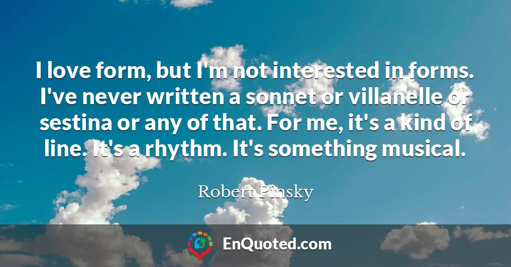 I love form, but I'm not interested in forms. I've never written a sonnet or villanelle or sestina or any of that. For me, it's a kind of line. It's a rhythm. It's something musical.