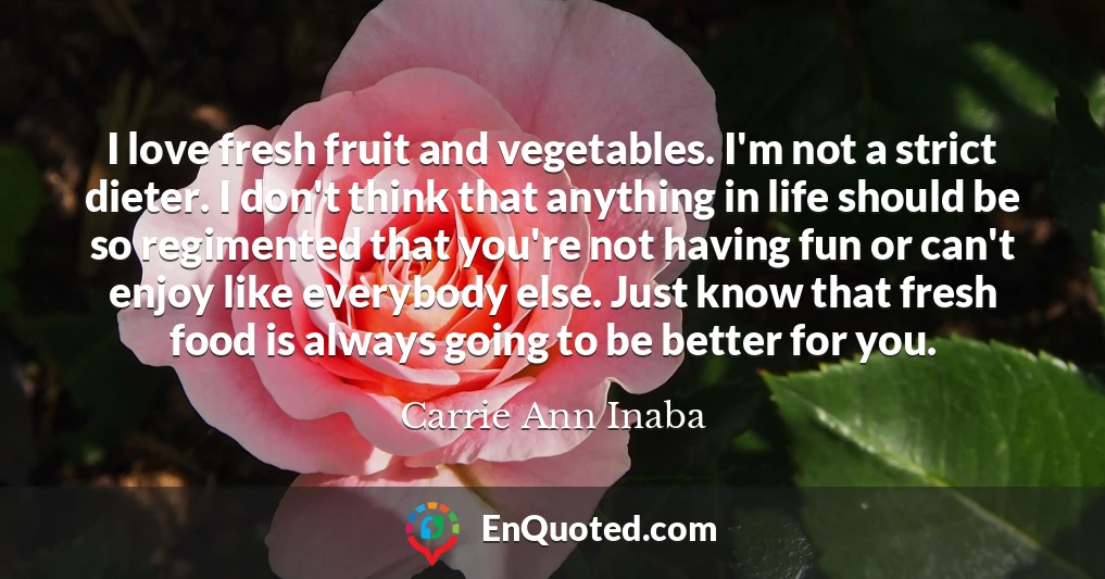 I love fresh fruit and vegetables. I'm not a strict dieter. I don't think that anything in life should be so regimented that you're not having fun or can't enjoy like everybody else. Just know that fresh food is always going to be better for you.