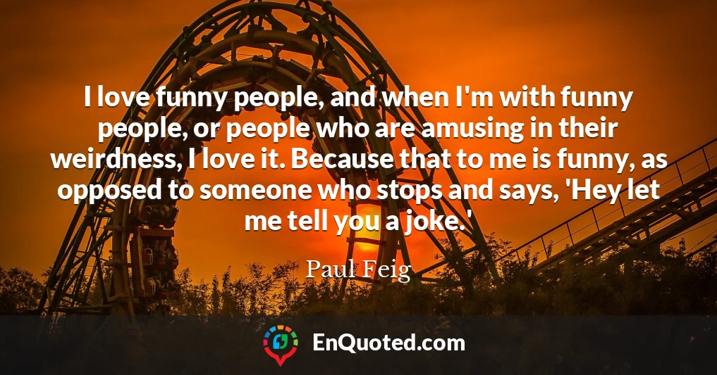 I love funny people, and when I'm with funny people, or people who are amusing in their weirdness, I love it. Because that to me is funny, as opposed to someone who stops and says, 'Hey let me tell you a joke.'