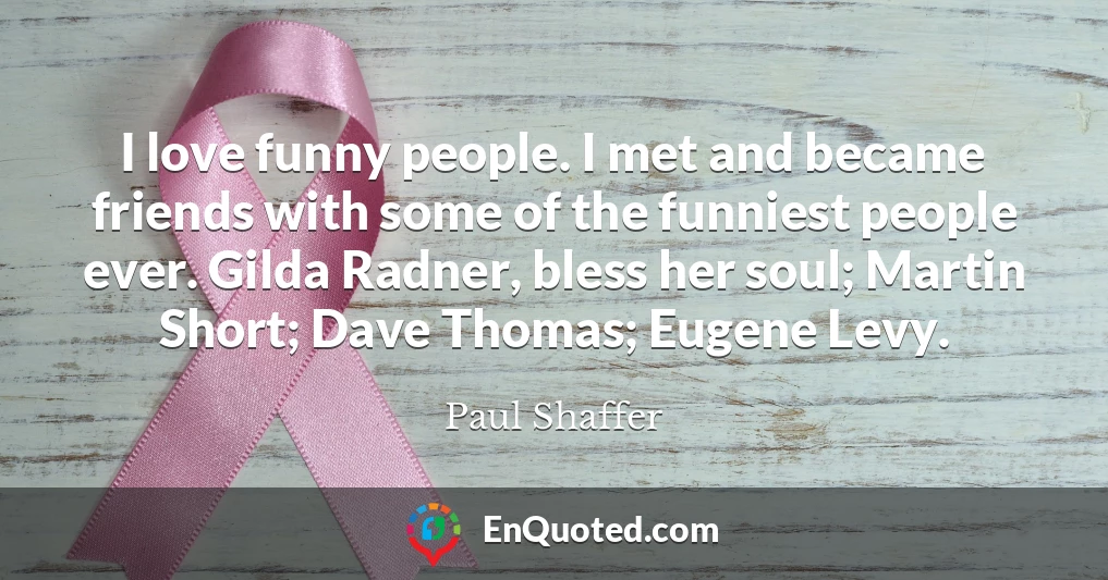 I love funny people. I met and became friends with some of the funniest people ever. Gilda Radner, bless her soul; Martin Short; Dave Thomas; Eugene Levy.