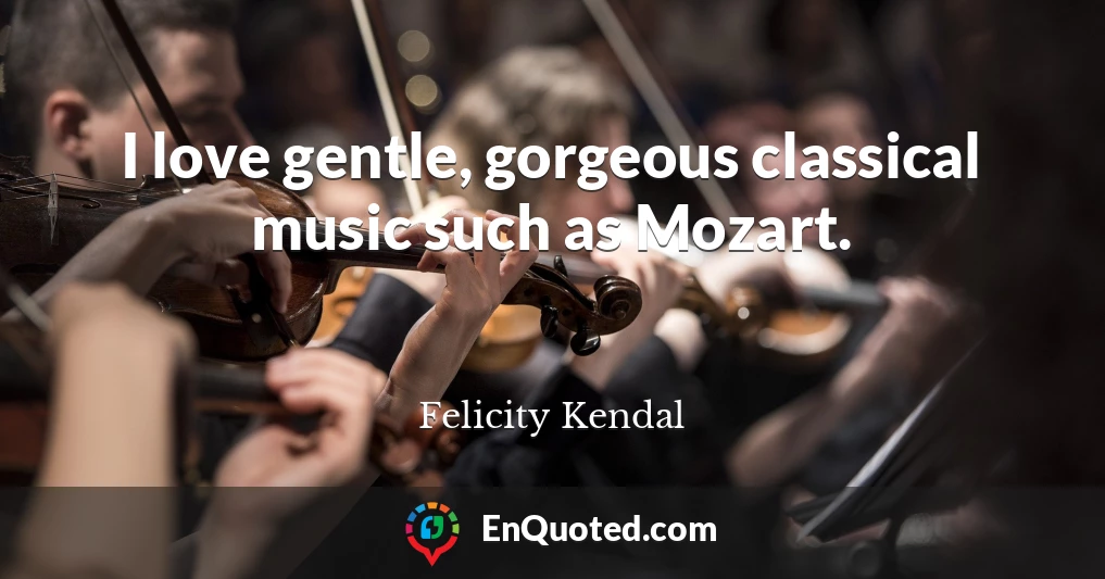 I love gentle, gorgeous classical music such as Mozart.