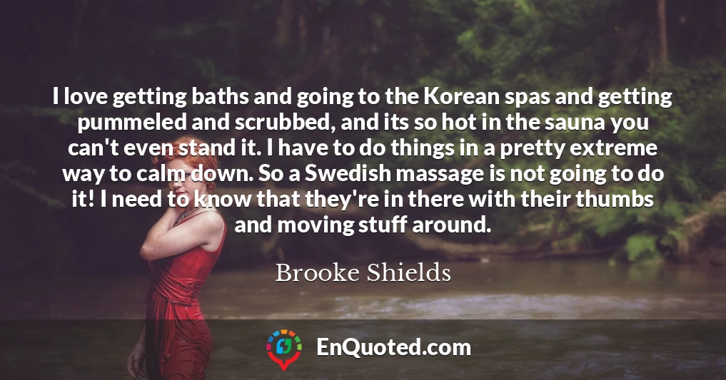I love getting baths and going to the Korean spas and getting pummeled and scrubbed, and its so hot in the sauna you can't even stand it. I have to do things in a pretty extreme way to calm down. So a Swedish massage is not going to do it! I need to know that they're in there with their thumbs and moving stuff around.