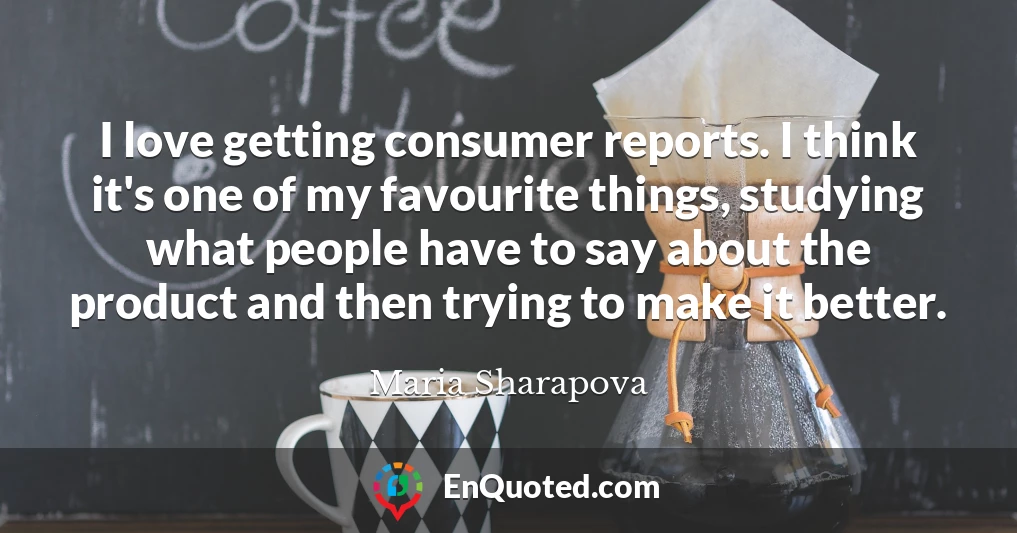 I love getting consumer reports. I think it's one of my favourite things, studying what people have to say about the product and then trying to make it better.