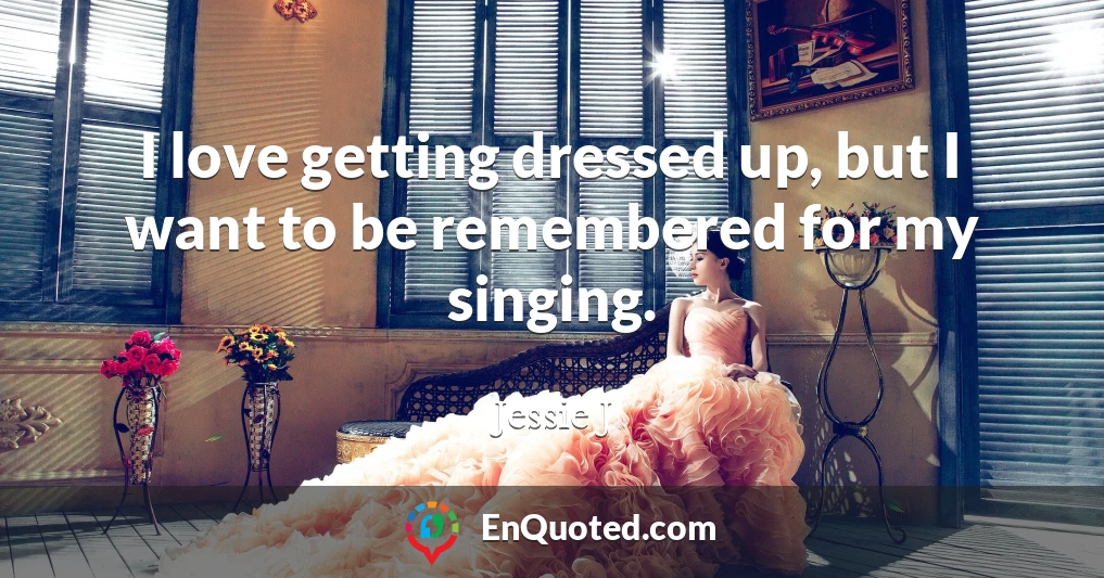 I love getting dressed up, but I want to be remembered for my singing.
