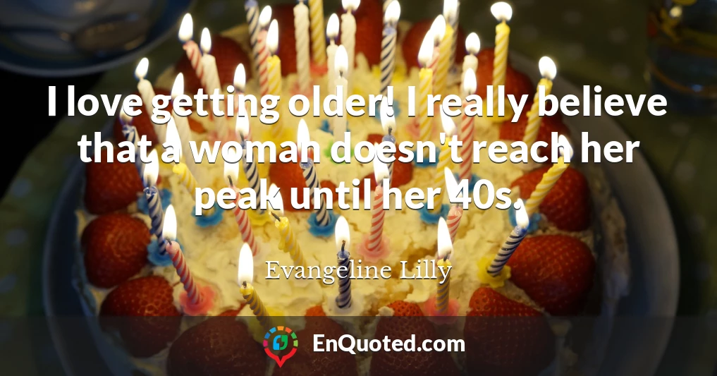 I love getting older! I really believe that a woman doesn't reach her peak until her 40s.