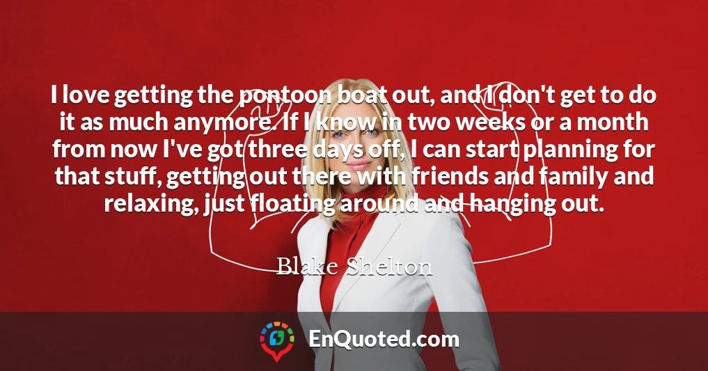 I love getting the pontoon boat out, and I don't get to do it as much anymore. If I know in two weeks or a month from now I've got three days off, I can start planning for that stuff, getting out there with friends and family and relaxing, just floating around and hanging out.