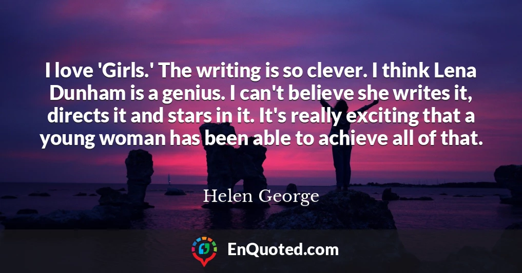 I love 'Girls.' The writing is so clever. I think Lena Dunham is a genius. I can't believe she writes it, directs it and stars in it. It's really exciting that a young woman has been able to achieve all of that.