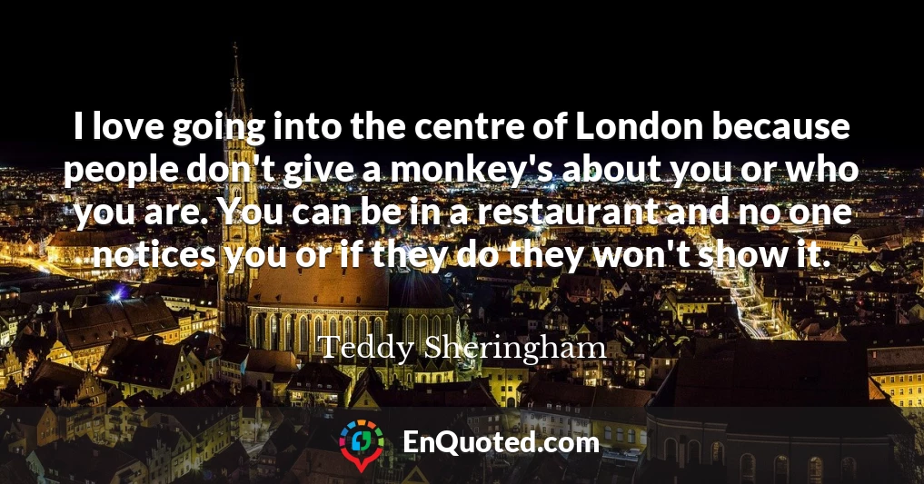 I love going into the centre of London because people don't give a monkey's about you or who you are. You can be in a restaurant and no one notices you or if they do they won't show it.