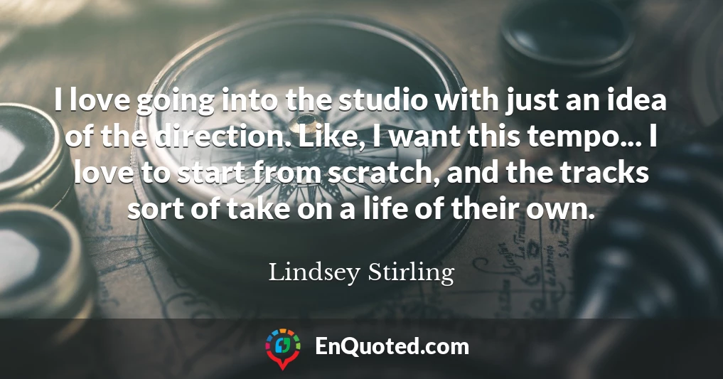 I love going into the studio with just an idea of the direction. Like, I want this tempo... I love to start from scratch, and the tracks sort of take on a life of their own.