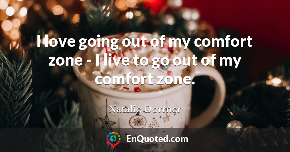 I love going out of my comfort zone - I live to go out of my comfort zone.