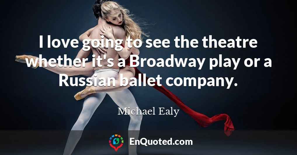 I love going to see the theatre whether it's a Broadway play or a Russian ballet company.
