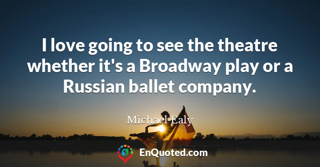 I love going to see the theatre whether it's a Broadway play or a Russian ballet company.