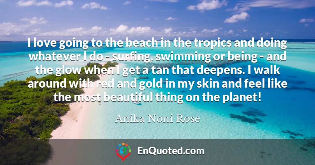 I love going to the beach in the tropics and doing whatever I do - surfing, swimming or being - and the glow when I get a tan that deepens. I walk around with red and gold in my skin and feel like the most beautiful thing on the planet!