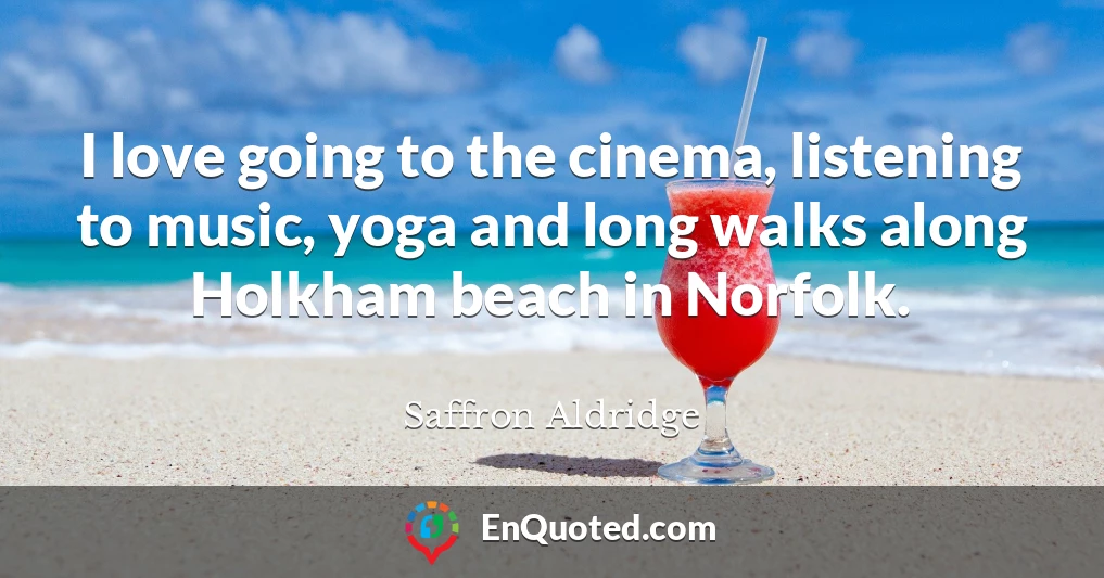 I love going to the cinema, listening to music, yoga and long walks along Holkham beach in Norfolk.