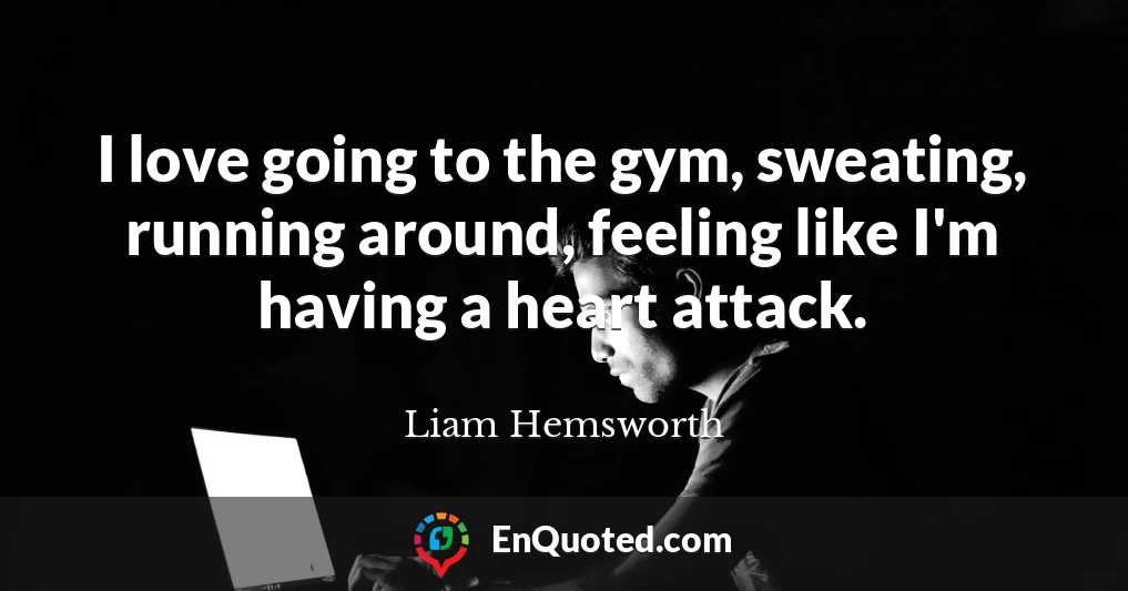 I love going to the gym, sweating, running around, feeling like I'm having a heart attack.