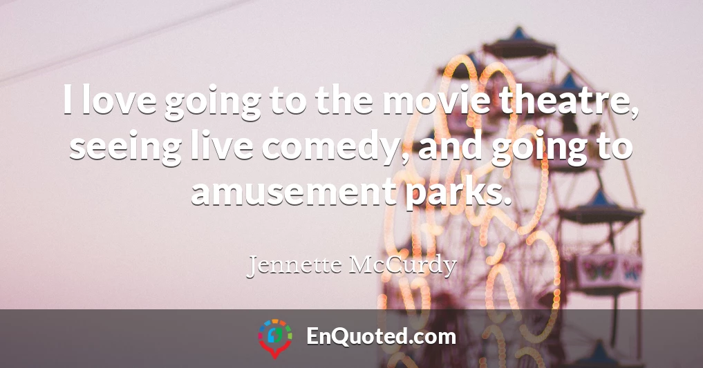 I love going to the movie theatre, seeing live comedy, and going to amusement parks.
