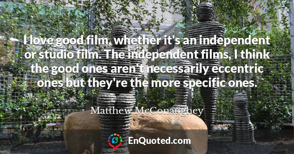 I love good film, whether it's an independent or studio film. The independent films, I think the good ones aren't necessarily eccentric ones but they're the more specific ones.