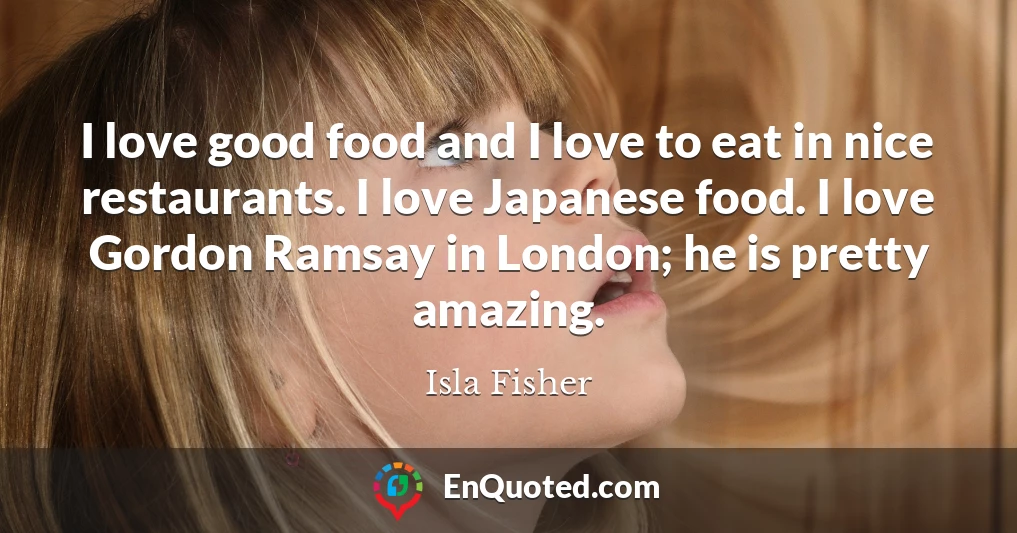 I love good food and I love to eat in nice restaurants. I love Japanese food. I love Gordon Ramsay in London; he is pretty amazing.