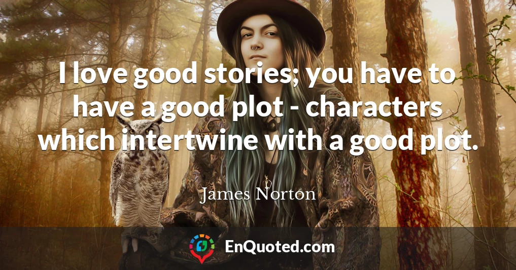 I love good stories; you have to have a good plot - characters which intertwine with a good plot.