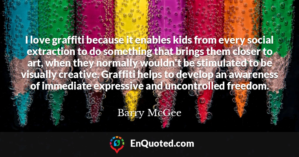 I love graffiti because it enables kids from every social extraction to do something that brings them closer to art, when they normally wouldn't be stimulated to be visually creative. Graffiti helps to develop an awareness of immediate expressive and uncontrolled freedom.