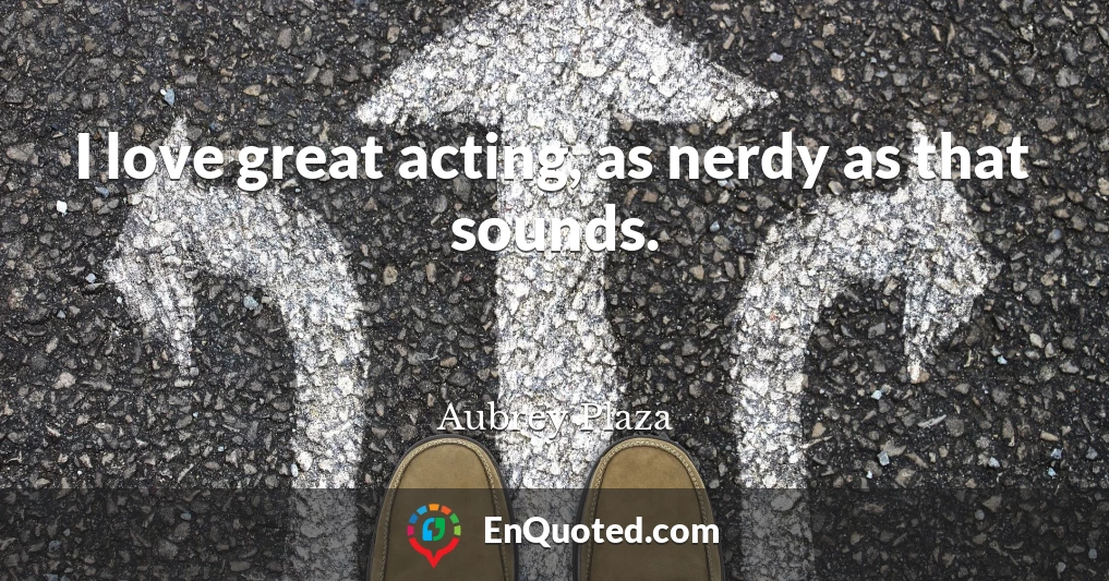 I love great acting, as nerdy as that sounds.