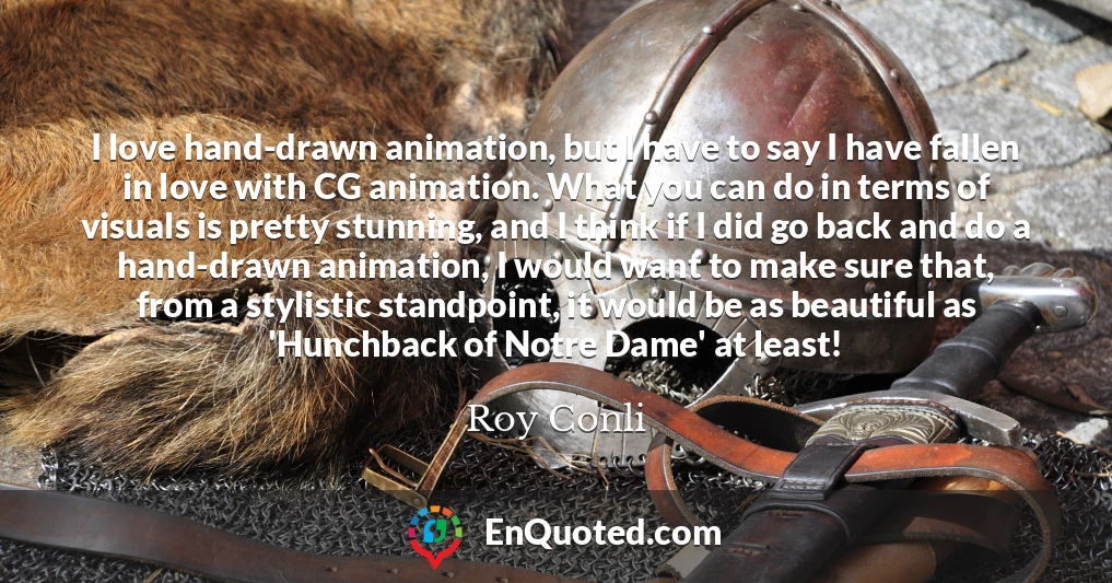 I love hand-drawn animation, but I have to say I have fallen in love with CG animation. What you can do in terms of visuals is pretty stunning, and I think if I did go back and do a hand-drawn animation, I would want to make sure that, from a stylistic standpoint, it would be as beautiful as 'Hunchback of Notre Dame' at least!