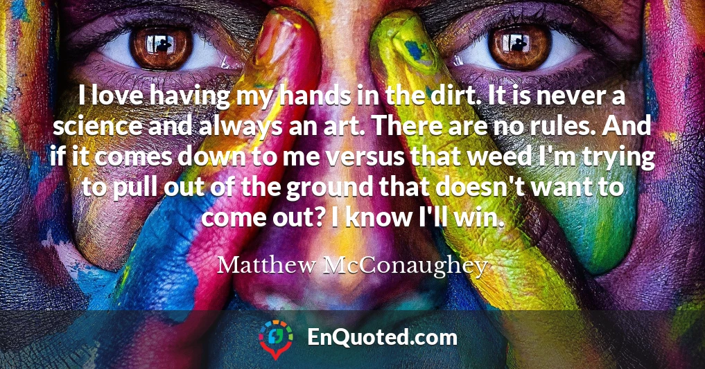 I love having my hands in the dirt. It is never a science and always an art. There are no rules. And if it comes down to me versus that weed I'm trying to pull out of the ground that doesn't want to come out? I know I'll win.