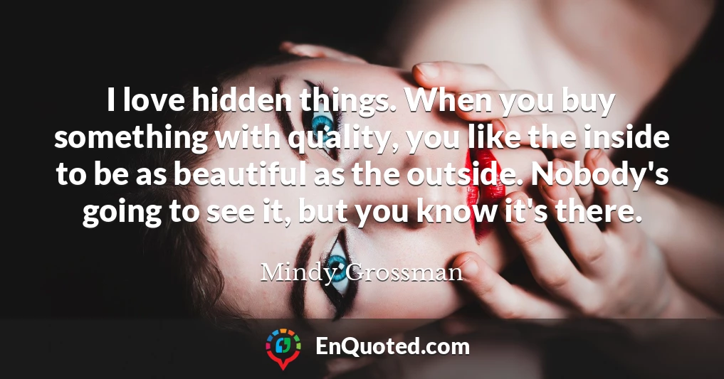 I love hidden things. When you buy something with quality, you like the inside to be as beautiful as the outside. Nobody's going to see it, but you know it's there.