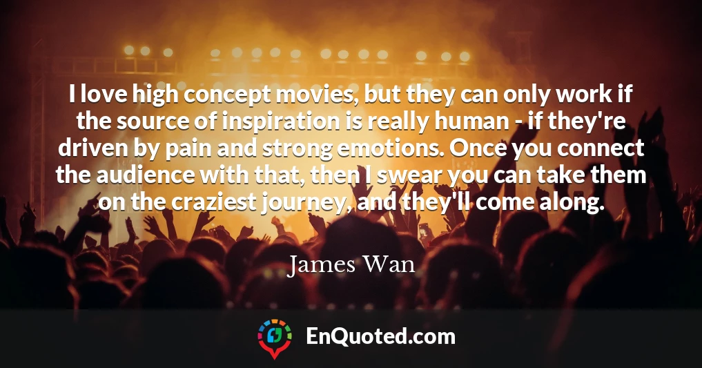 I love high concept movies, but they can only work if the source of inspiration is really human - if they're driven by pain and strong emotions. Once you connect the audience with that, then I swear you can take them on the craziest journey, and they'll come along.