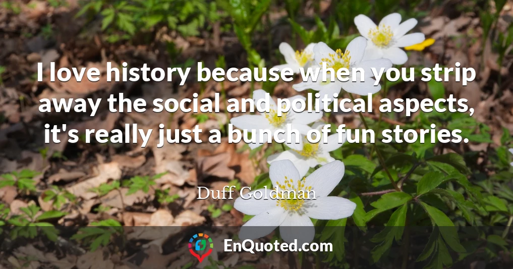 I love history because when you strip away the social and political aspects, it's really just a bunch of fun stories.