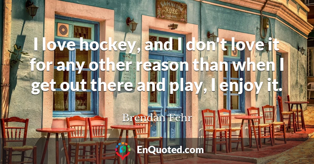 I love hockey, and I don't love it for any other reason than when I get out there and play, I enjoy it.