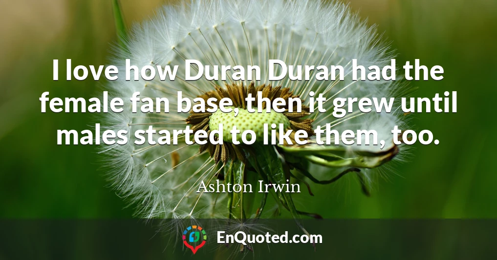 I love how Duran Duran had the female fan base, then it grew until males started to like them, too.