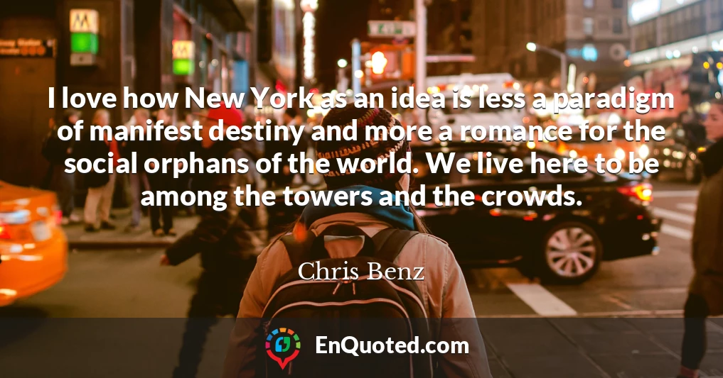 I love how New York as an idea is less a paradigm of manifest destiny and more a romance for the social orphans of the world. We live here to be among the towers and the crowds.