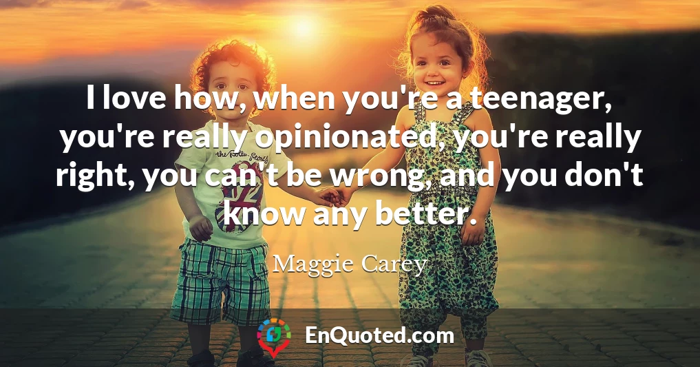 I love how, when you're a teenager, you're really opinionated, you're really right, you can't be wrong, and you don't know any better.