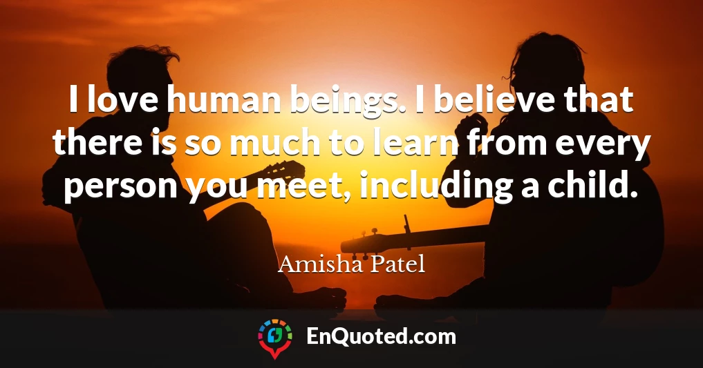 I love human beings. I believe that there is so much to learn from every person you meet, including a child.