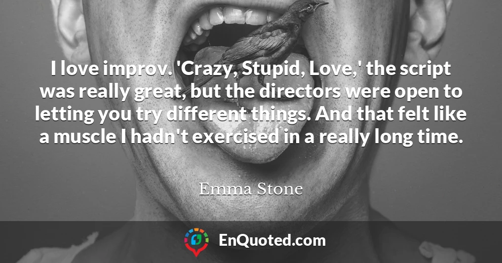 I love improv. 'Crazy, Stupid, Love,' the script was really great, but the directors were open to letting you try different things. And that felt like a muscle I hadn't exercised in a really long time.
