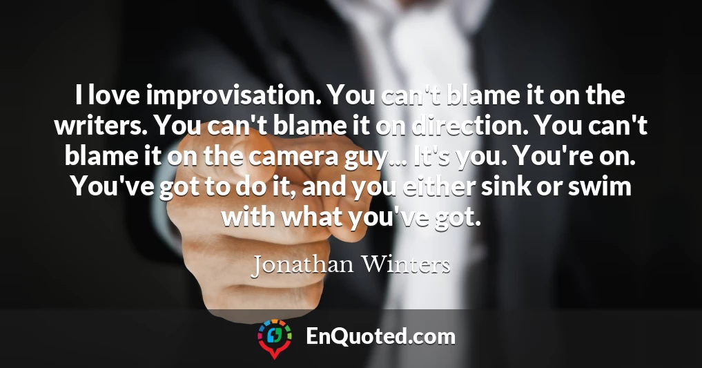 I love improvisation. You can't blame it on the writers. You can't blame it on direction. You can't blame it on the camera guy... It's you. You're on. You've got to do it, and you either sink or swim with what you've got.