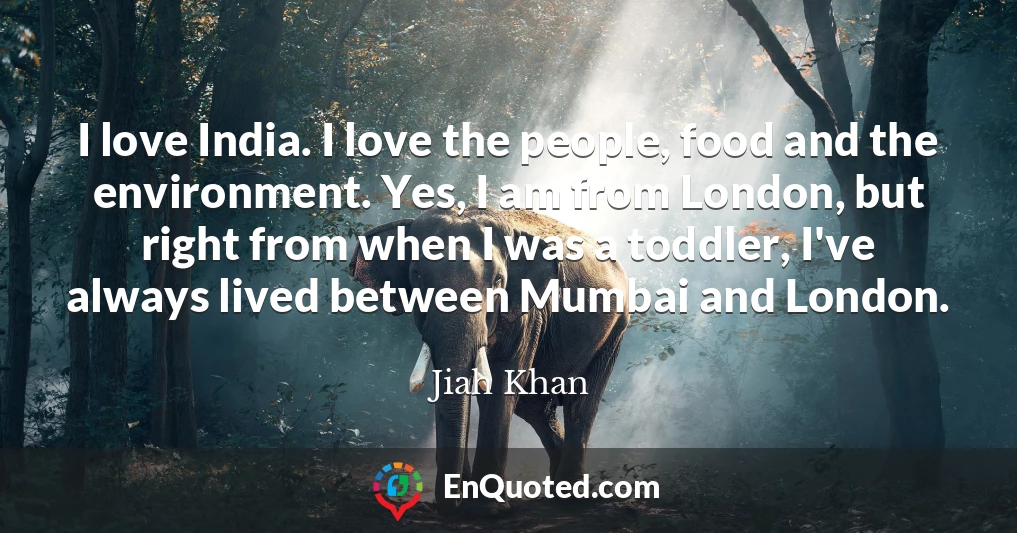I love India. I love the people, food and the environment. Yes, I am from London, but right from when I was a toddler, I've always lived between Mumbai and London.