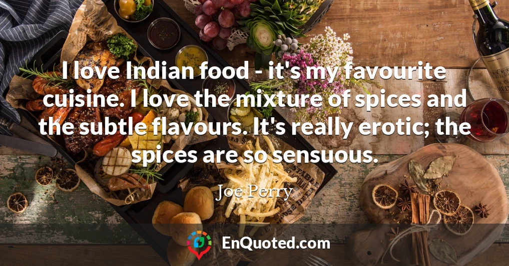 I love Indian food - it's my favourite cuisine. I love the mixture of spices and the subtle flavours. It's really erotic; the spices are so sensuous.