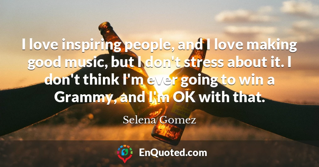 I love inspiring people, and I love making good music, but I don't stress about it. I don't think I'm ever going to win a Grammy, and I'm OK with that.